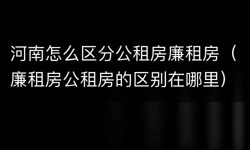 河南怎么区分公租房廉租房（廉租房公租房的区别在哪里）