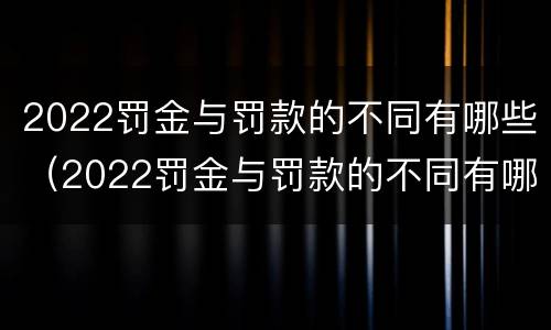2022罚金与罚款的不同有哪些（2022罚金与罚款的不同有哪些情况）