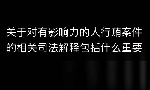 关于对有影响力的人行贿案件的相关司法解释包括什么重要内容