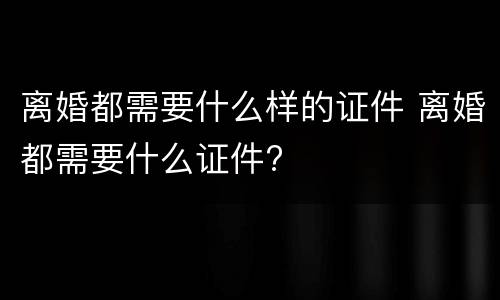 离婚都需要什么样的证件 离婚都需要什么证件?