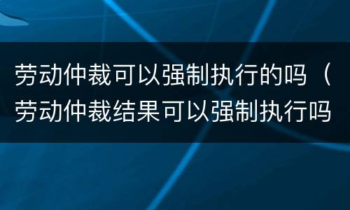 劳动仲裁可以强制执行的吗（劳动仲裁结果可以强制执行吗）