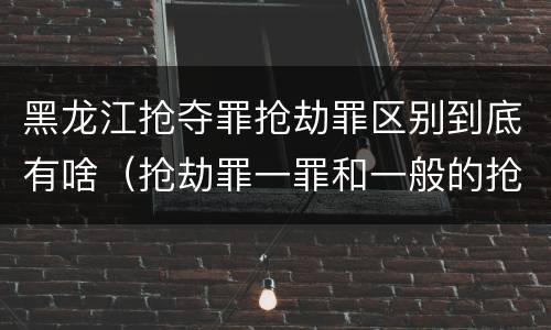 黑龙江抢夺罪抢劫罪区别到底有啥（抢劫罪一罪和一般的抢劫罪）
