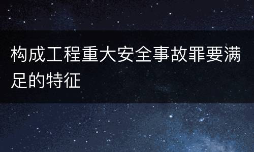 构成工程重大安全事故罪要满足的特征