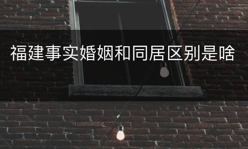 福建事实婚姻和同居区别是啥