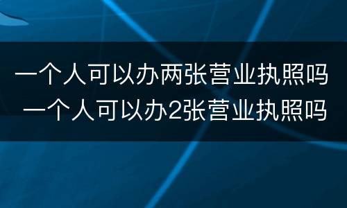 一个人可以办两张营业执照吗 一个人可以办2张营业执照吗