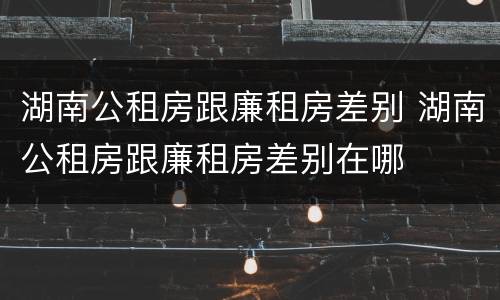 湖南公租房跟廉租房差别 湖南公租房跟廉租房差别在哪