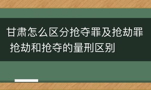 甘肃怎么区分抢夺罪及抢劫罪 抢劫和抢夺的量刑区别