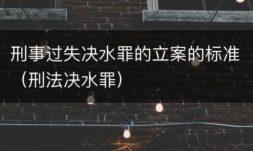 刑事过失决水罪的立案的标准（刑法决水罪）
