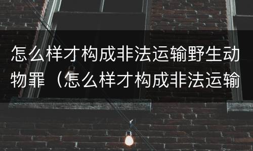 怎么样才构成非法运输野生动物罪（怎么样才构成非法运输野生动物罪行）