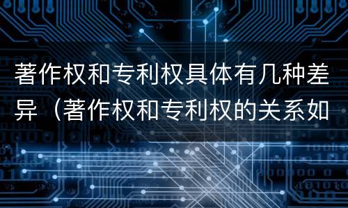 著作权和专利权具体有几种差异（著作权和专利权的关系如何）