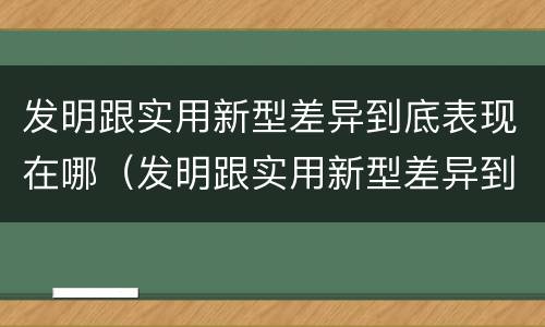 发明跟实用新型差异到底表现在哪（发明跟实用新型差异到底表现在哪些方面）