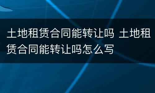土地租赁合同能转让吗 土地租赁合同能转让吗怎么写