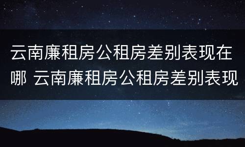 云南廉租房公租房差别表现在哪 云南廉租房公租房差别表现在哪些地方?