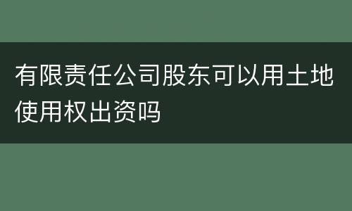 有限责任公司股东可以用土地使用权出资吗