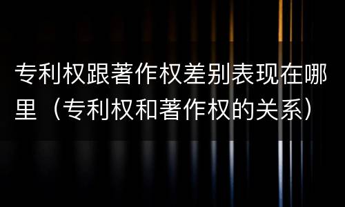 专利权跟著作权差别表现在哪里（专利权和著作权的关系）