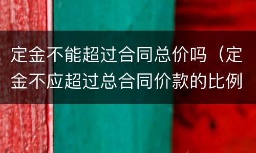 定金不能超过合同总价吗（定金不应超过总合同价款的比例）