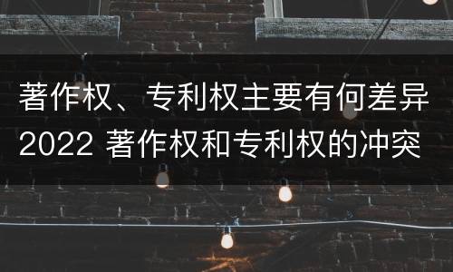 著作权、专利权主要有何差异2022 著作权和专利权的冲突