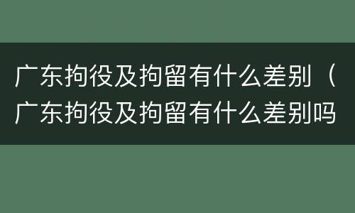 广东拘役及拘留有什么差别（广东拘役及拘留有什么差别吗）