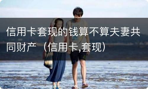 信用卡套现的钱算不算夫妻共同财产（信用卡,套现）