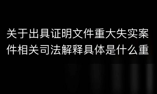 关于出具证明文件重大失实案件相关司法解释具体是什么重要规定