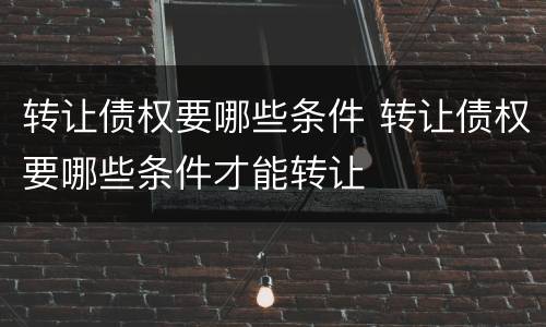 转让债权要哪些条件 转让债权要哪些条件才能转让