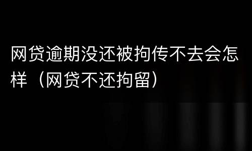 网贷逾期没还被拘传不去会怎样（网贷不还拘留）