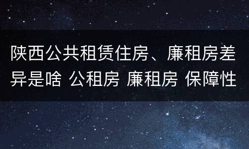 陕西公共租赁住房、廉租房差异是啥 公租房 廉租房 保障性住房区别