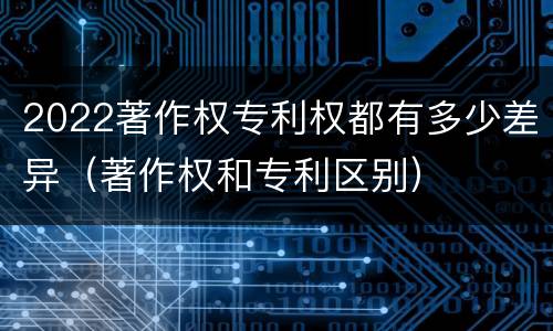 2022著作权专利权都有多少差异（著作权和专利区别）