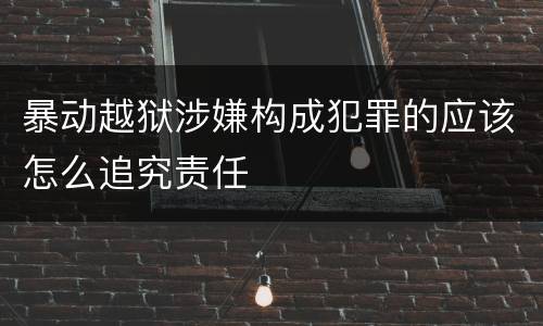 暴动越狱涉嫌构成犯罪的应该怎么追究责任