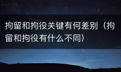 拘留和拘役关键有何差别（拘留和拘役有什么不同）