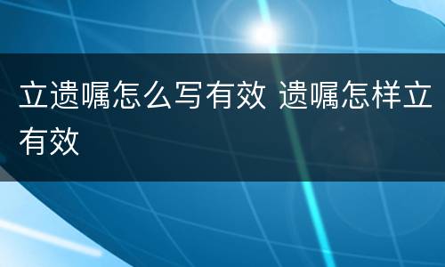 立遗嘱怎么写有效 遗嘱怎样立有效
