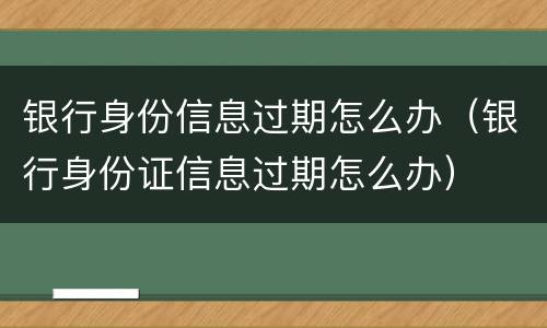 银行身份信息过期怎么办（银行身份证信息过期怎么办）