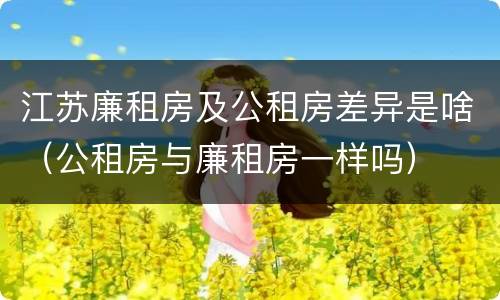 江苏廉租房及公租房差异是啥（公租房与廉租房一样吗）