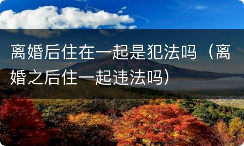 离婚后住在一起是犯法吗（离婚之后住一起违法吗）