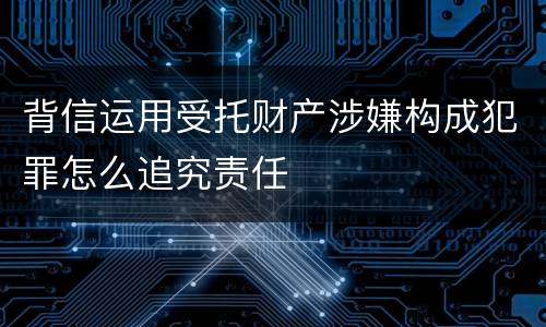 背信运用受托财产涉嫌构成犯罪怎么追究责任