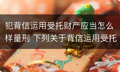 犯背信运用受托财产应当怎么样量刑 下列关于背信运用受托财产罪的说法中正确的是