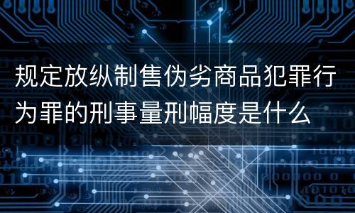 规定放纵制售伪劣商品犯罪行为罪的刑事量刑幅度是什么