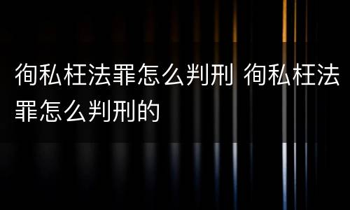 徇私枉法罪怎么判刑 徇私枉法罪怎么判刑的