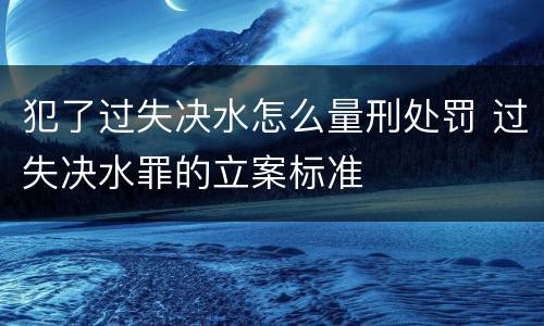 犯了过失决水怎么量刑处罚 过失决水罪的立案标准