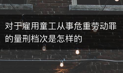 对于雇用童工从事危重劳动罪的量刑档次是怎样的