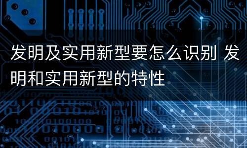 发明及实用新型要怎么识别 发明和实用新型的特性