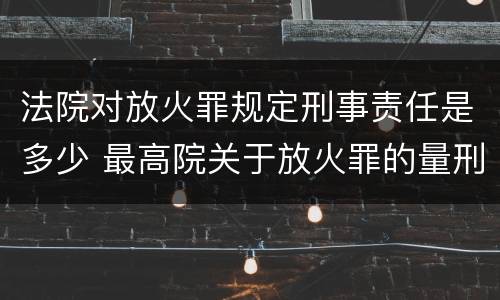 法院对放火罪规定刑事责任是多少 最高院关于放火罪的量刑标准