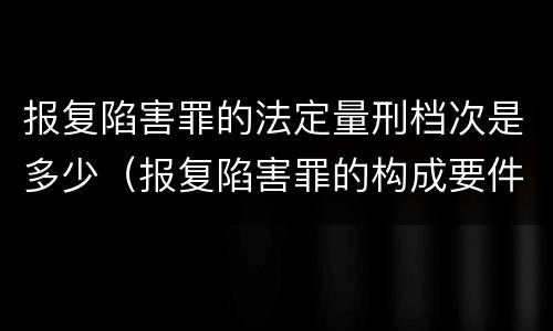 报复陷害罪的法定量刑档次是多少（报复陷害罪的构成要件）