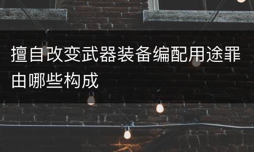 擅自改变武器装备编配用途罪由哪些构成