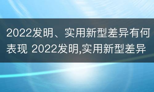 2022发明、实用新型差异有何表现 2022发明,实用新型差异有何表现和意义
