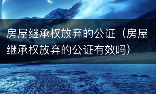 房屋继承权放弃的公证（房屋继承权放弃的公证有效吗）