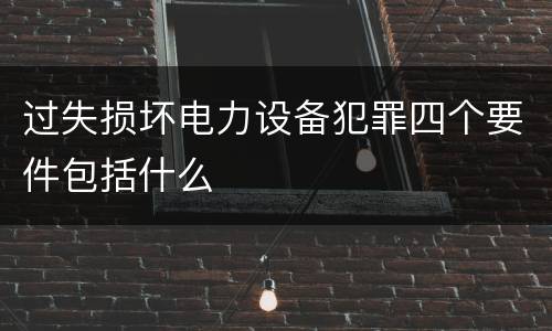 过失损坏电力设备犯罪四个要件包括什么