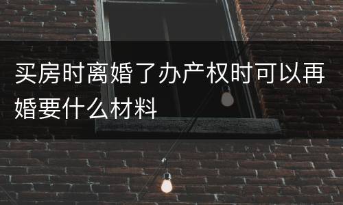 买房时离婚了办产权时可以再婚要什么材料