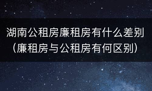 湖南公租房廉租房有什么差别（廉租房与公租房有何区别）