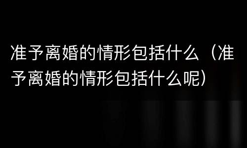 准予离婚的情形包括什么（准予离婚的情形包括什么呢）